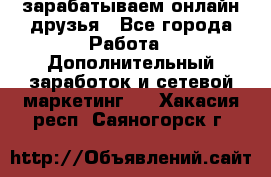 зарабатываем онлайн друзья - Все города Работа » Дополнительный заработок и сетевой маркетинг   . Хакасия респ.,Саяногорск г.